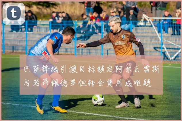 巴萨锋线引援目标锁定阿尔瓦雷斯与若昂佩德罗但转会费用成难题