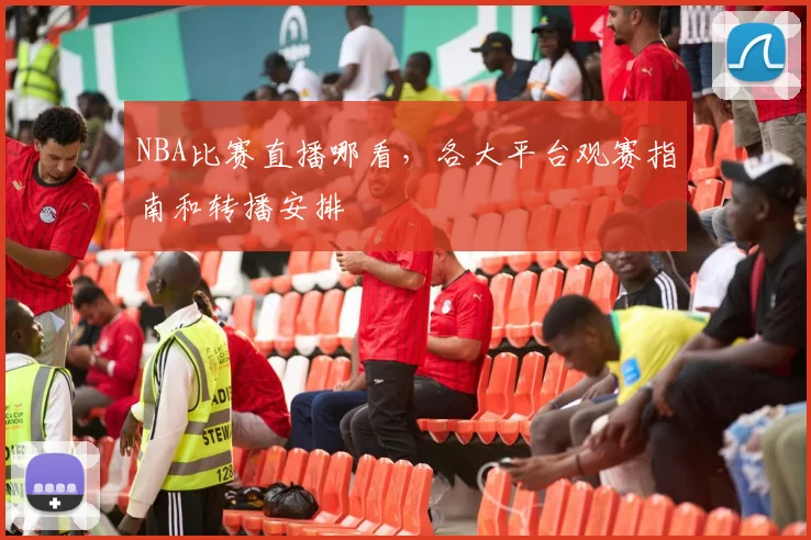 NBA比赛直播哪看，各大平台观赛指南和转播安排
