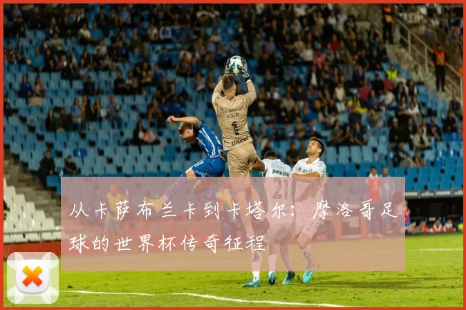 从卡萨布兰卡到卡塔尔：摩洛哥足球的世界杯传奇征程