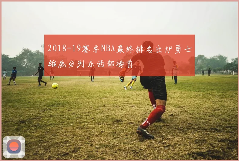 2018-19赛季NBA最终排名出炉勇士雄鹿分列东西部榜首