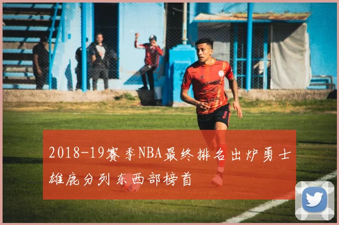 2018-19赛季NBA最终排名出炉勇士雄鹿分列东西部榜首