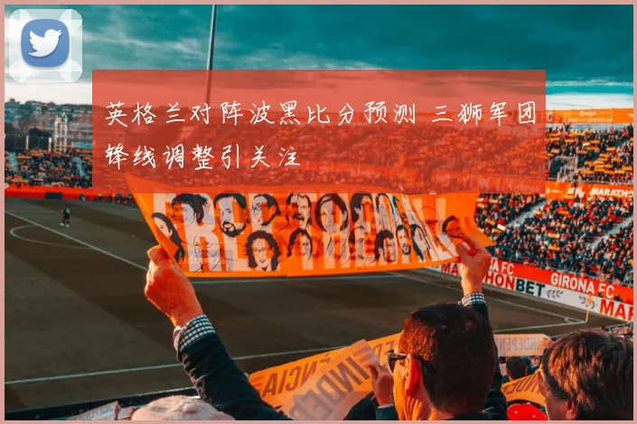 英格兰对阵波黑比分预测 三狮军团锋线调整引关注