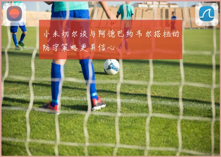 小米切尔谈与阿德巴约韦尔搭档的防守策略更具信心