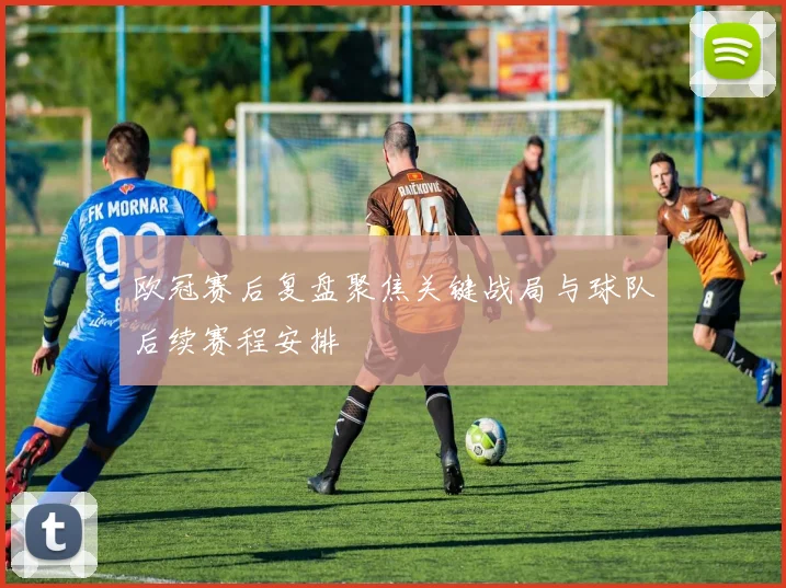 欧冠赛后复盘聚焦关键战局与球队后续赛程安排