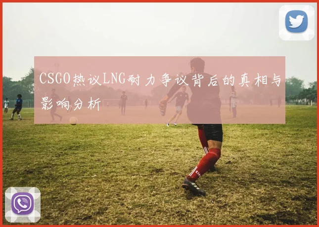 CSGO热议LNG耐力争议背后的真相与影响分析