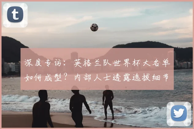 深度专访：英格兰队世界杯大名单如何成型？内部人士透露选拔细节与未来布局