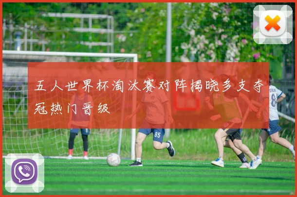 五人世界杯淘汰赛对阵揭晓多支夺冠热门晋级