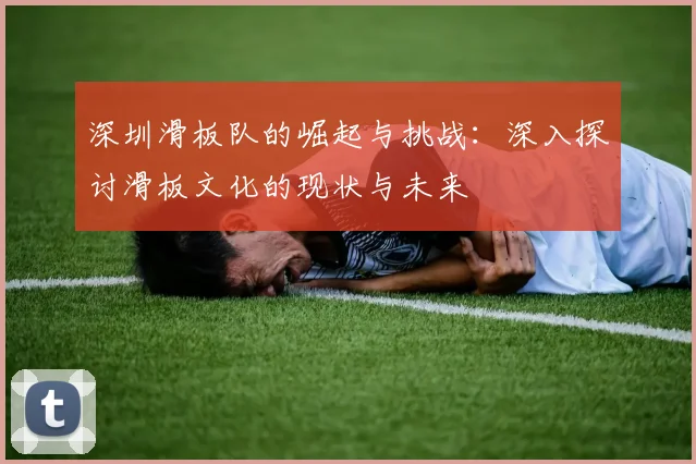 深圳滑板队的崛起与挑战：深入探讨滑板文化的现状与未来