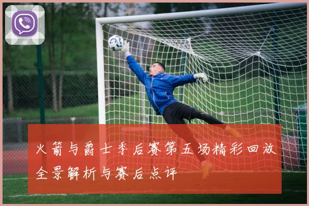 火箭与爵士季后赛第五场精彩回放全景解析与赛后点评