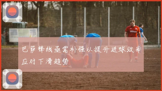 巴萨锋线亟需补强以提升进球效率应对下滑趋势