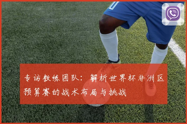 专访教练团队：解析世界杯非洲区预算赛的战术布局与挑战