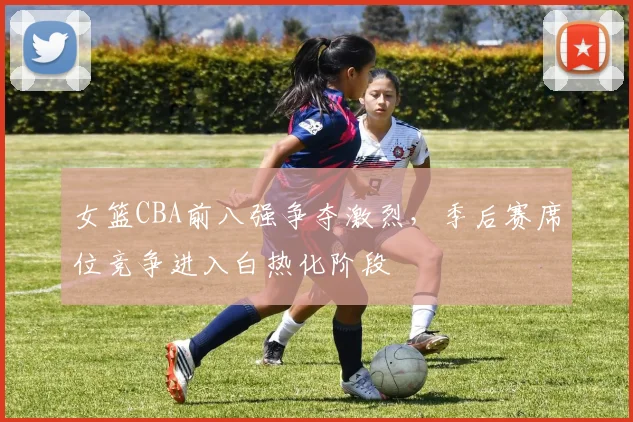 女篮CBA前八强争夺激烈，季后赛席位竞争进入白热化阶段