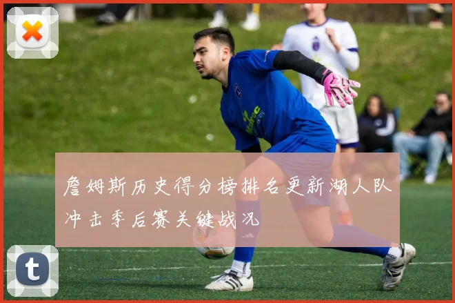 詹姆斯历史得分榜排名更新湖人队冲击季后赛关键战况