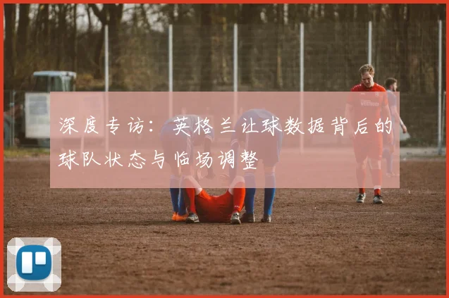 深度专访：英格兰让球数据背后的球队状态与临场调整