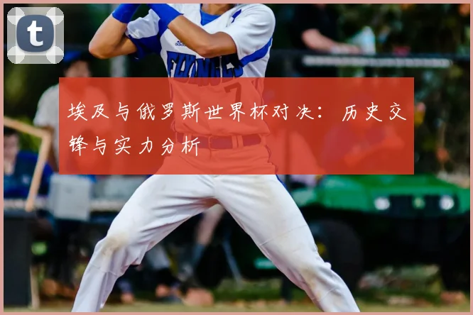 埃及与俄罗斯世界杯对决：历史交锋与实力分析