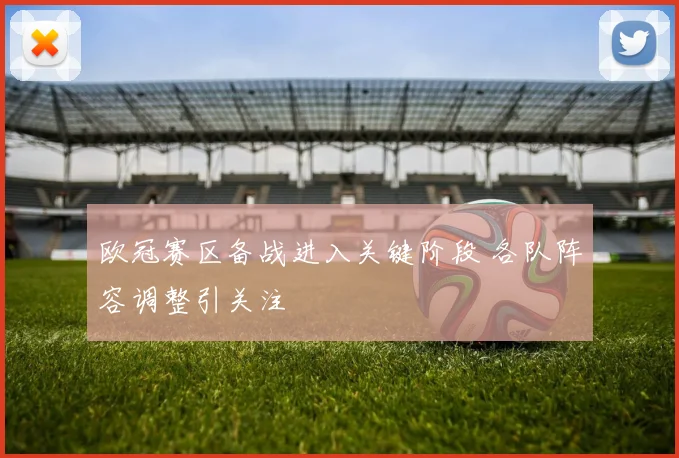 欧冠赛区备战进入关键阶段 各队阵容调整引关注
