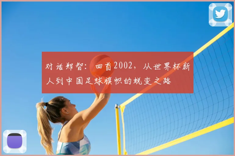 对话郑智:回首2002,从世界杯新人到中国足球旗帜的蜕变之路