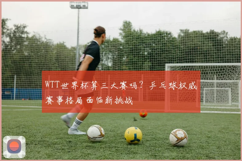 WTT世界杯算三大赛吗？乒乓球权威赛事格局面临新挑战