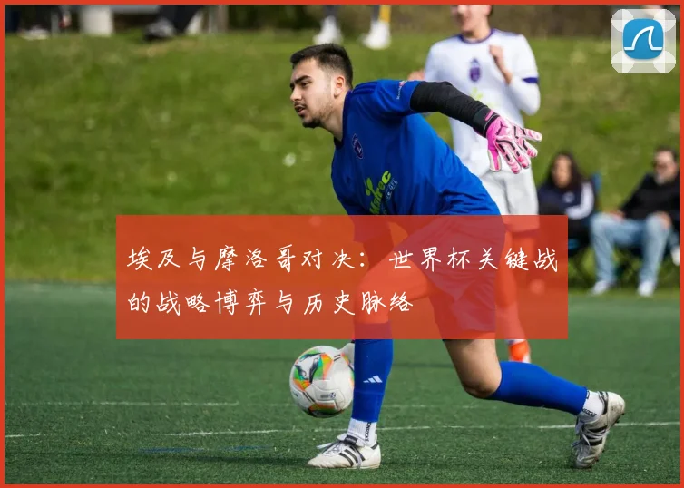 埃及与摩洛哥对决：世界杯关键战的战略博弈与历史脉络