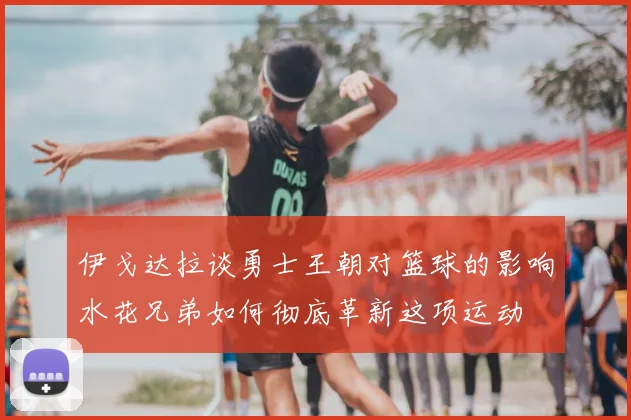 伊戈达拉谈勇士王朝对篮球的影响水花兄弟如何彻底革新这项运动