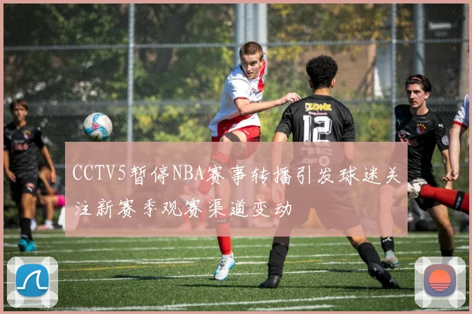 CCTV5暂停NBA赛事转播引发球迷关注新赛季观赛渠道变动