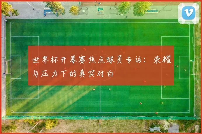 世界杯开幕赛焦点球员专访：荣耀与压力下的真实对白