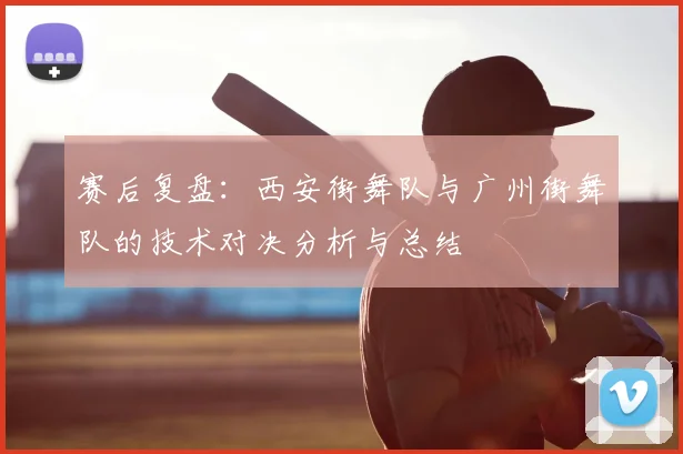 赛后复盘：西安街舞队与广州街舞队的技术对决分析与总结