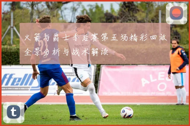 火箭与爵士季后赛第五场精彩回放全景分析与战术解读