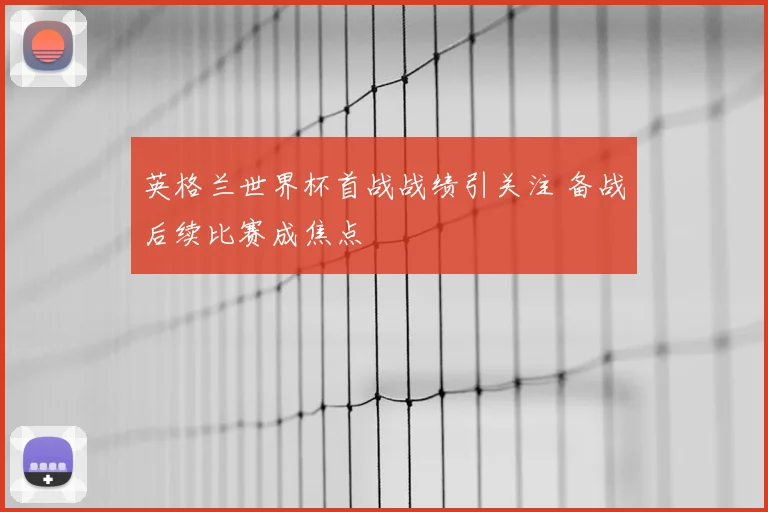 英格兰世界杯首战战绩引关注 备战后续比赛成焦点