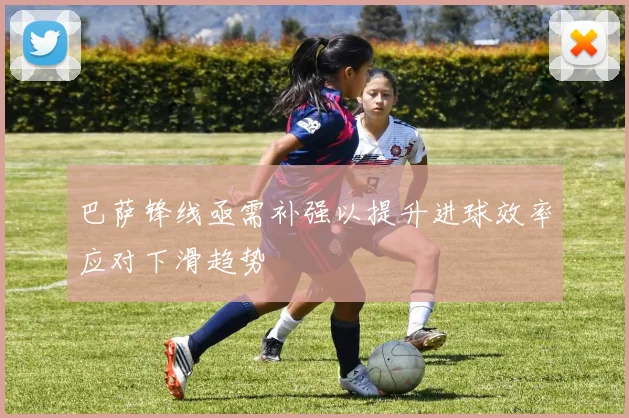 巴萨锋线亟需补强以提升进球效率应对下滑趋势