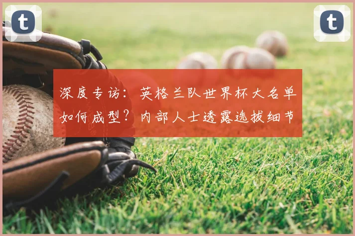 深度专访：英格兰队世界杯大名单如何成型？内部人士透露选拔细节与未来布局