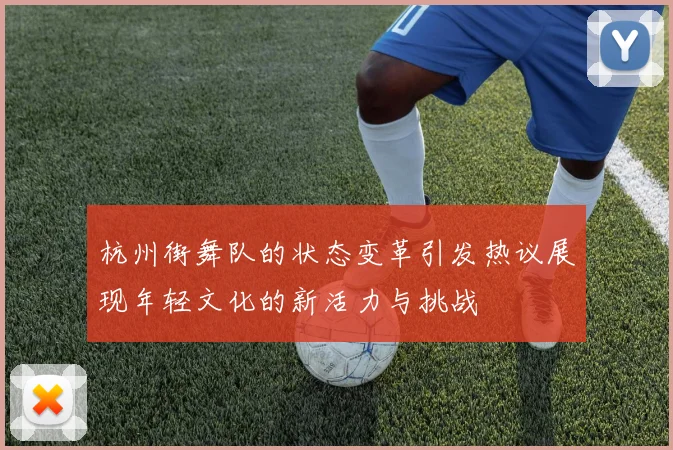 杭州街舞队的状态变革引发热议展现年轻文化的新活力与挑战