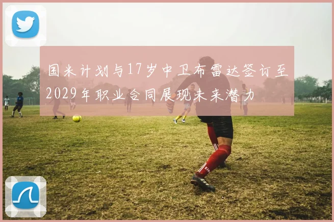 国米计划与17岁中卫布雷达签订至2029年职业合同展现未来潜力