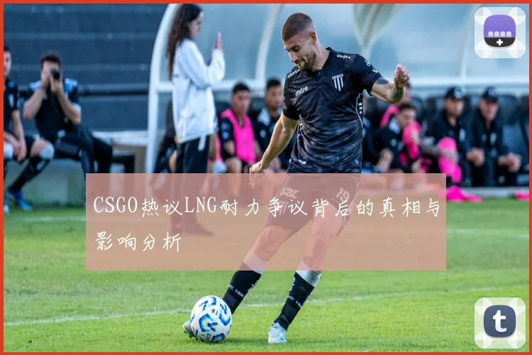 CSGO热议LNG耐力争议背后的真相与影响分析