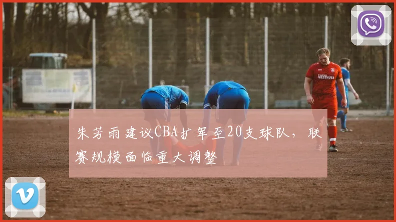 朱芳雨建议CBA扩军至20支球队,联赛规模面临重大调整
