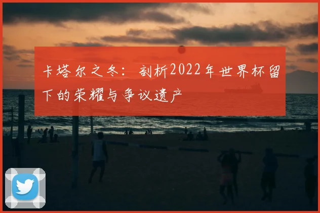 卡塔尔之冬：剖析2022年世界杯留下的荣耀与争议遗产