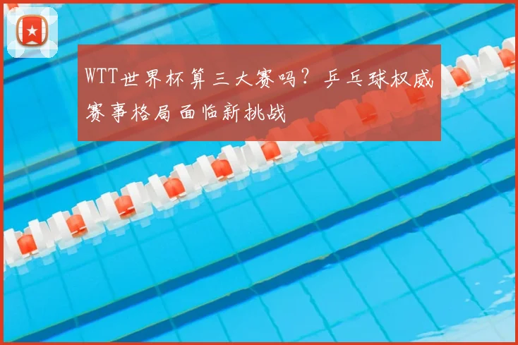 WTT世界杯算三大赛吗？乒乓球权威赛事格局面临新挑战