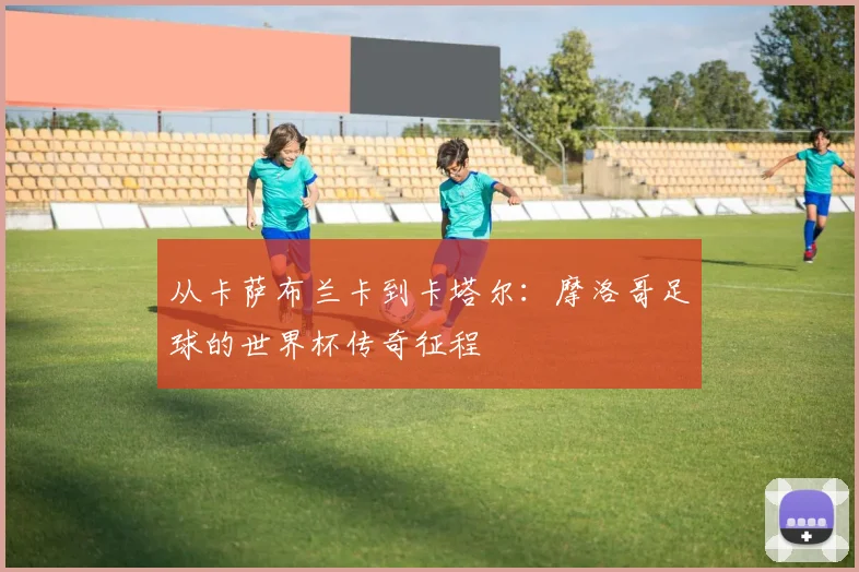 从卡萨布兰卡到卡塔尔：摩洛哥足球的世界杯传奇征程