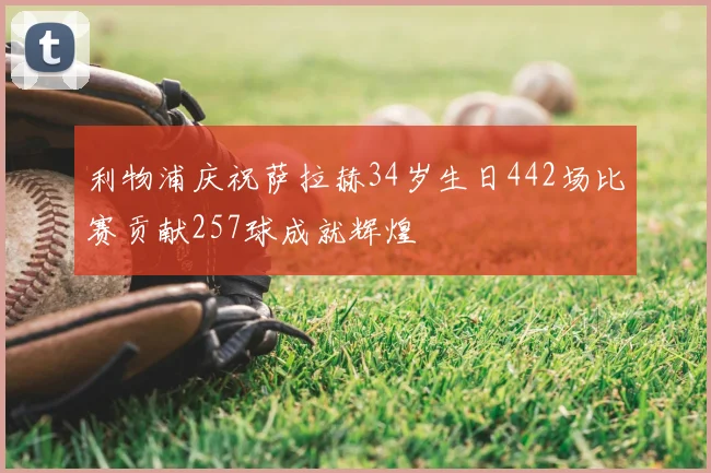 利物浦庆祝萨拉赫34岁生日442场比赛贡献257球成就辉煌