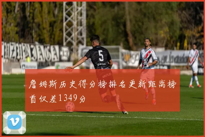 詹姆斯历史得分榜排名更新距离榜首仅差1349分