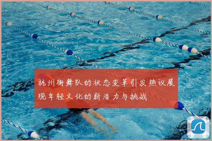 杭州街舞队的状态变革引发热议展现年轻文化的新活力与挑战