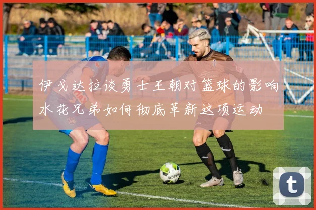 伊戈达拉谈勇士王朝对篮球的影响水花兄弟如何彻底革新这项运动