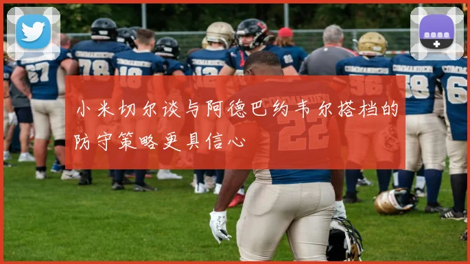 小米切尔谈与阿德巴约韦尔搭档的防守策略更具信心