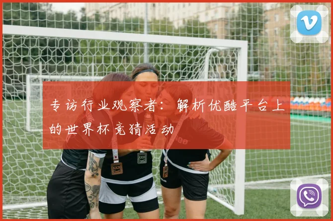 专访行业观察者:解析优酷平台上的世界杯竞猜活动
