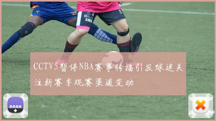 CCTV5暂停NBA赛事转播引发球迷关注新赛季观赛渠道变动