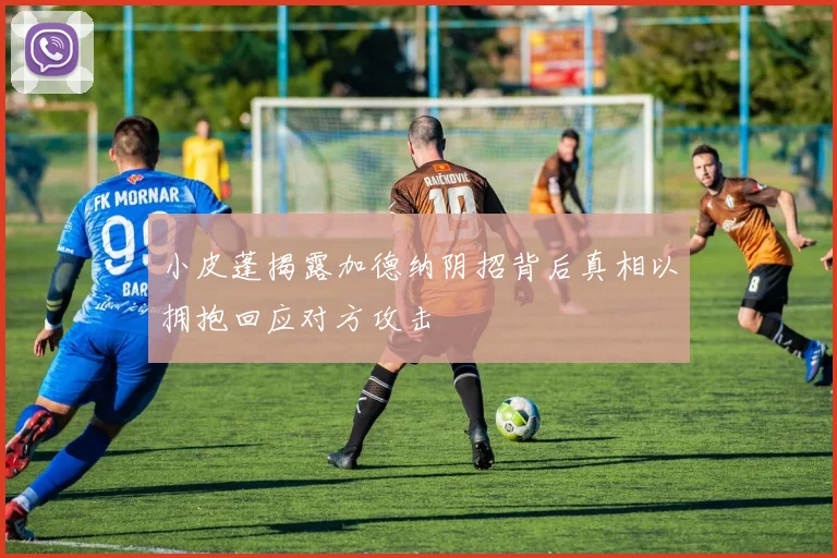 小皮蓬揭露加德纳阴招背后真相以拥抱回应对方攻击
