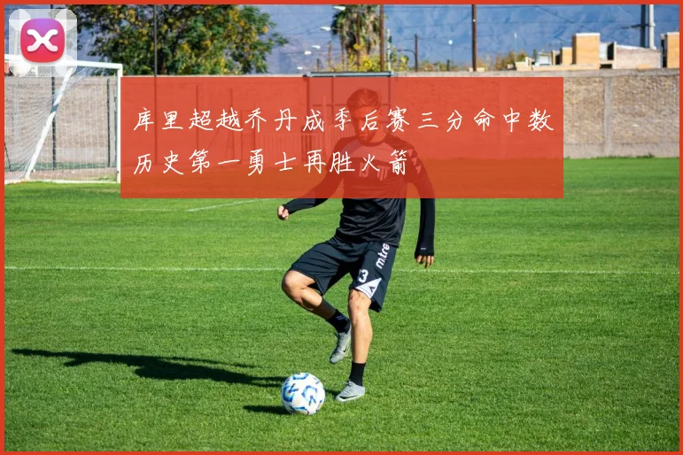 库里超越乔丹成季后赛三分命中数历史第一勇士再胜火箭