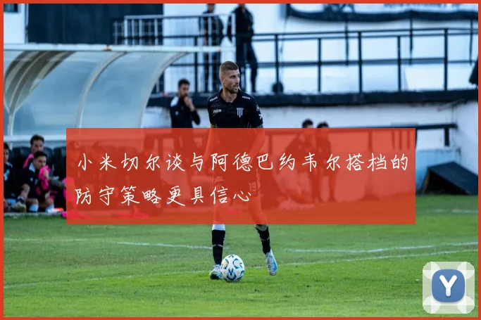 小米切尔谈与阿德巴约韦尔搭档的防守策略更具信心