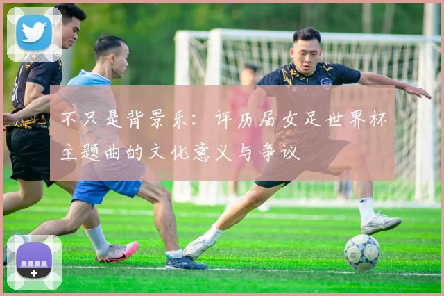 不只是背景乐：评历届女足世界杯主题曲的文化意义与争议
