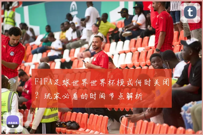 FIFA足球世界世界杯模式何时关闭？玩家必看的时间节点解析